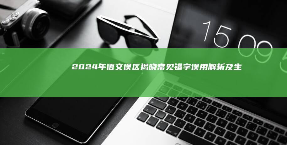 2024年语文误区揭晓：常见错字误用解析及生活应用指南